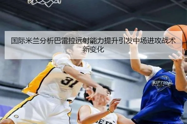 国际米兰分析巴雷拉远射能力提升引发中场进攻战术新变化