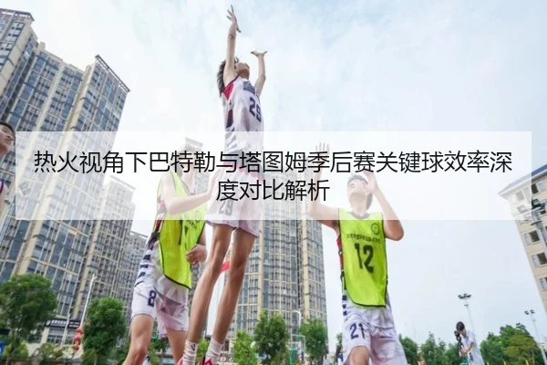 热火视角下巴特勒与塔图姆季后赛关键球效率深度对比解析