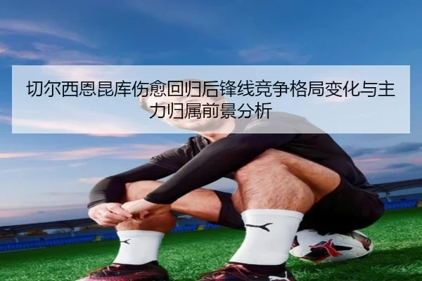 切尔西恩昆库伤愈回归后锋线竞争格局变化与主力归属前景分析